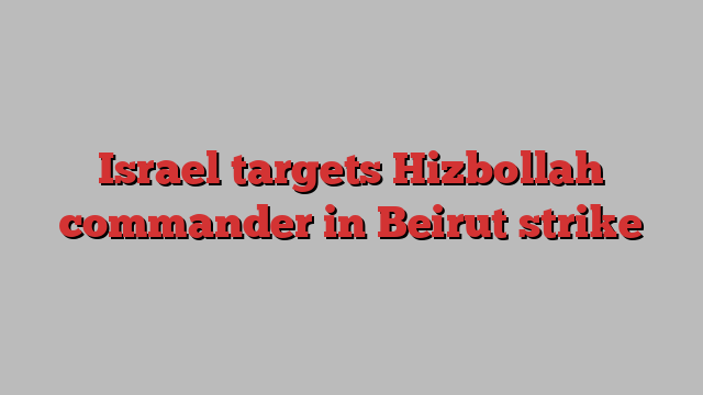 Israel targets Hizbollah commander in Beirut strike