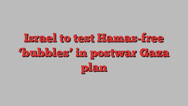 Israel to test Hamas-free ‘bubbles’ in postwar Gaza plan