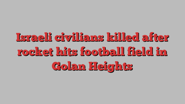 Israeli civilians killed after rocket hits football field in Golan Heights