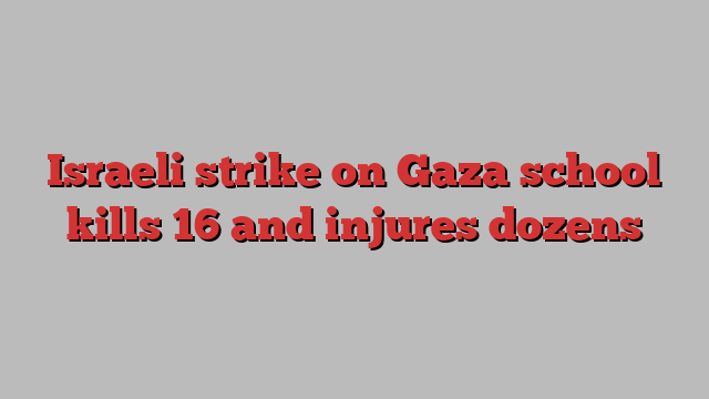 Israeli strike on Gaza school kills 16 and injures dozens