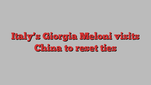 Italy’s Giorgia Meloni visits China to reset ties