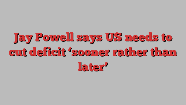 Jay Powell says US needs to cut deficit ‘sooner rather than later’