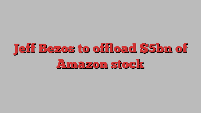 Jeff Bezos to offload $5bn of Amazon stock