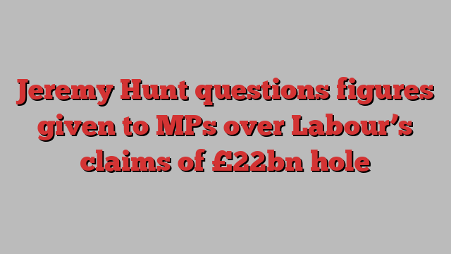 Jeremy Hunt questions figures given to MPs over Labour’s claims of £22bn hole