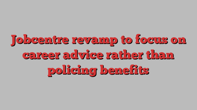 Jobcentre revamp to focus on career advice rather than policing benefits