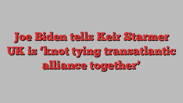 Joe Biden tells Keir Starmer UK is ‘knot tying transatlantic alliance together’