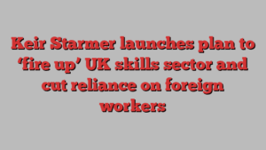 Keir Starmer launches plan to ‘fire up’ UK skills sector and cut reliance on foreign workers