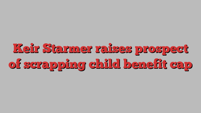 Keir Starmer raises prospect of scrapping child benefit cap