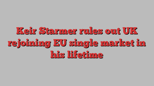 Keir Starmer rules out UK rejoining EU single market in his lifetime