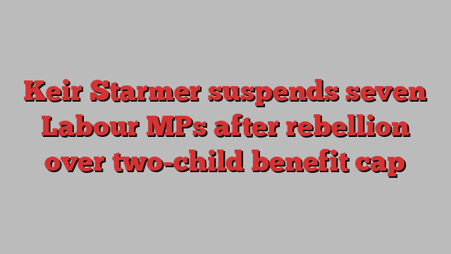 Keir Starmer suspends seven Labour MPs after rebellion over two-child benefit cap