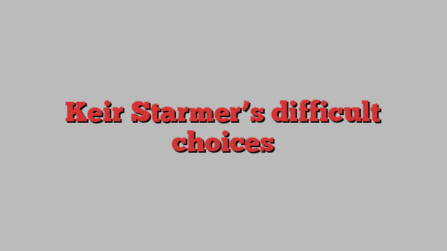 Keir Starmer’s difficult choices