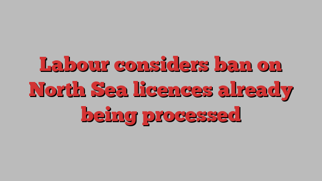 Labour considers ban on North Sea licences already being processed