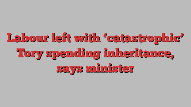 Labour left with ‘catastrophic’ Tory spending inheritance, says minister