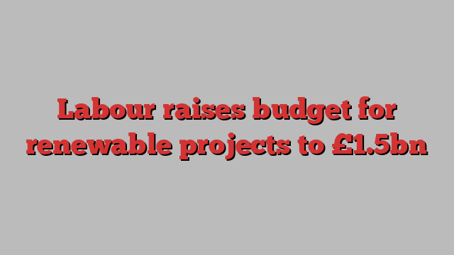 Labour raises budget for renewable projects to £1.5bn