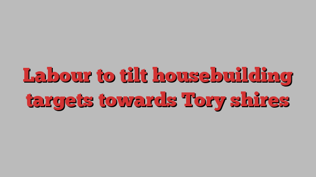 Labour to tilt housebuilding targets towards Tory shires