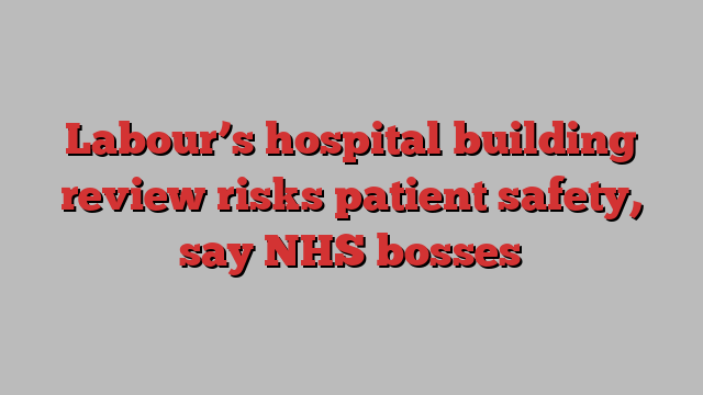 Labour’s hospital building review risks patient safety, say NHS bosses