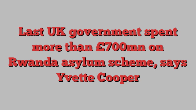 Last UK government spent more than £700mn on Rwanda asylum scheme, says Yvette Cooper