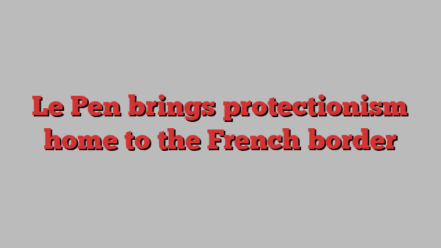 Le Pen brings protectionism home to the French border