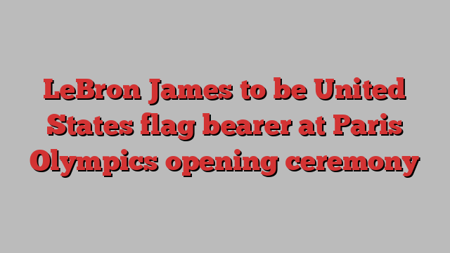 LeBron James to be United States flag bearer at Paris Olympics opening ceremony