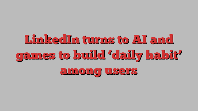 LinkedIn turns to AI and games to build ‘daily habit’ among users