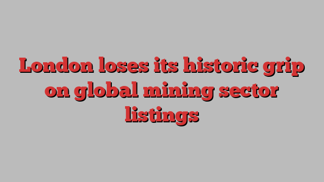 London loses its historic grip on global mining sector listings