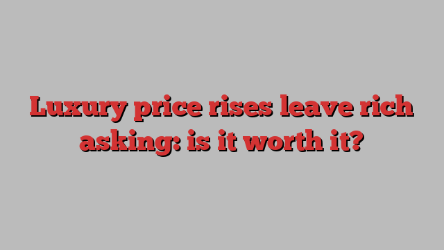 Luxury price rises leave rich asking: is it worth it?