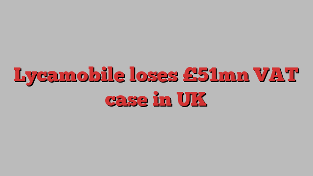 Lycamobile loses £51mn VAT case in UK