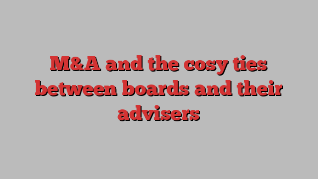 M&A and the cosy ties between boards and their advisers