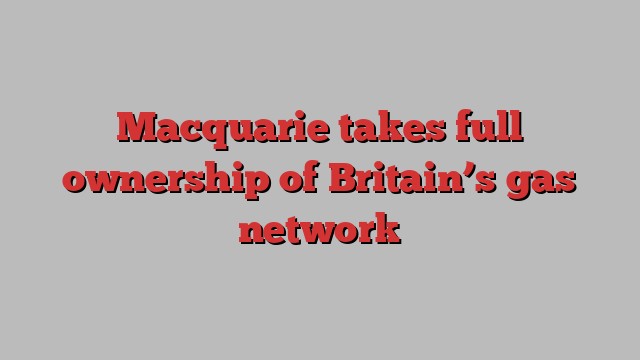 Macquarie takes full ownership of Britain’s gas network