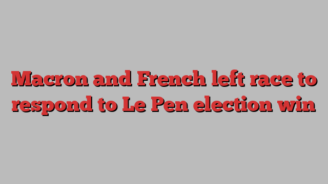 Macron and French left race to respond to Le Pen election win