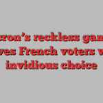 Macron’s reckless gamble leaves French voters with invidious choice