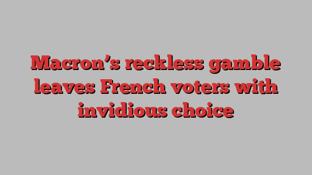 Macron’s reckless gamble leaves French voters with invidious choice