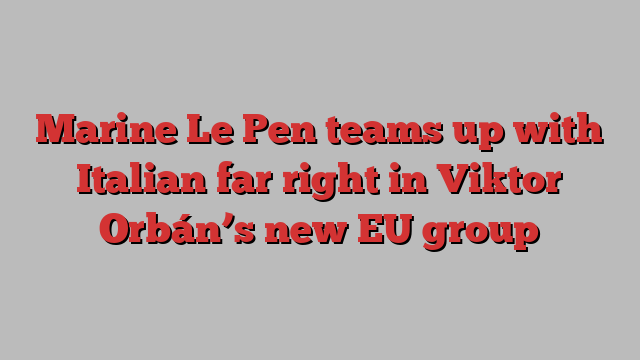 Marine Le Pen teams up with Italian far right in Viktor Orbán’s new EU group