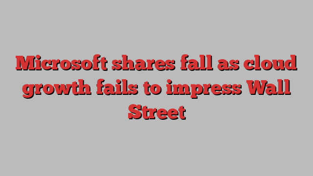 Microsoft shares fall as cloud growth fails to impress Wall Street