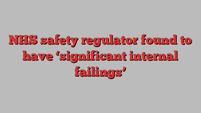 NHS safety regulator found to have ‘significant internal failings’