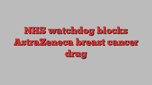 NHS watchdog blocks AstraZeneca breast cancer drug