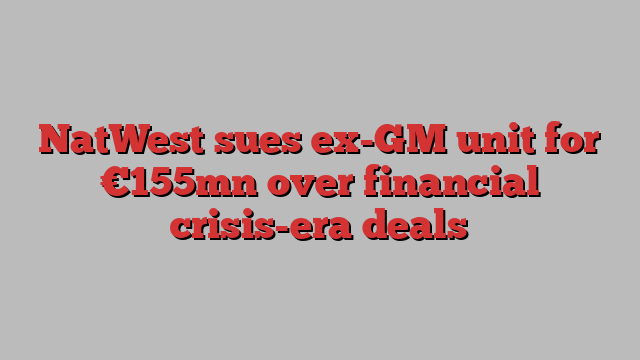 NatWest sues ex-GM unit for €155mn over financial crisis-era deals