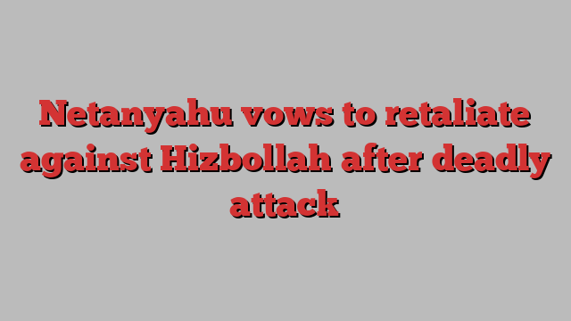 Netanyahu vows to retaliate against Hizbollah after deadly attack