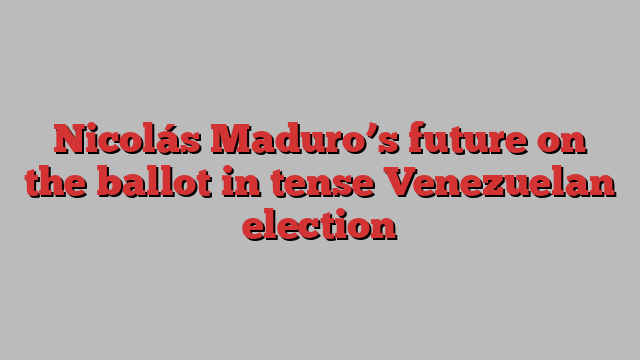 Nicolás Maduro’s future on the ballot in tense Venezuelan election