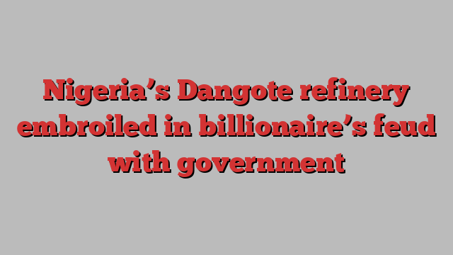 Nigeria’s Dangote refinery embroiled in billionaire’s feud with government