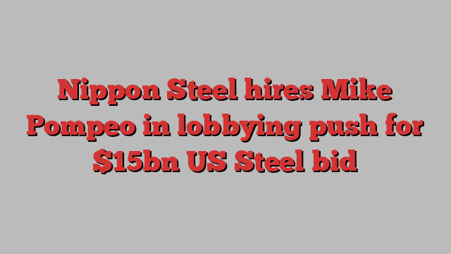 Nippon Steel hires Mike Pompeo in lobbying push for $15bn US Steel bid