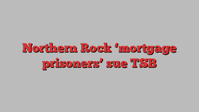 Northern Rock ‘mortgage prisoners’ sue TSB