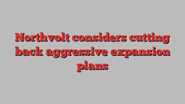 Northvolt considers cutting back aggressive expansion plans