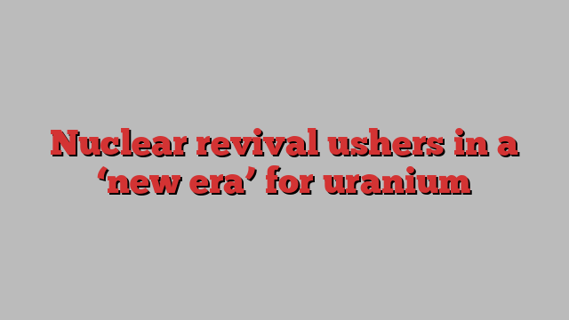 Nuclear revival ushers in a ‘new era’ for uranium