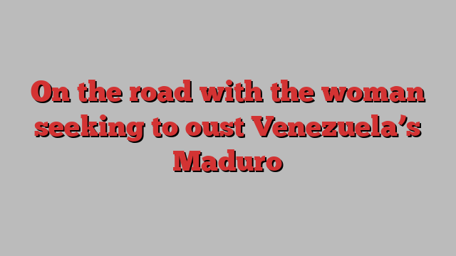 On the road with the woman seeking to oust Venezuela’s Maduro