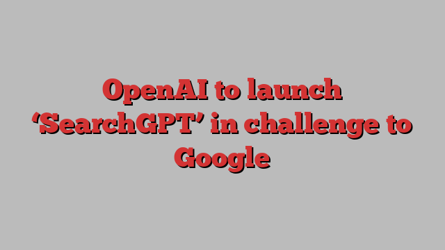 OpenAI to launch ‘SearchGPT’ in challenge to Google