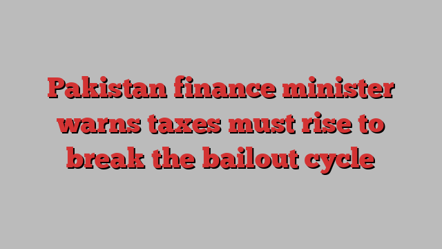 Pakistan finance minister warns taxes must rise to break the bailout cycle