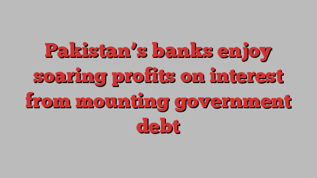 Pakistan’s banks enjoy soaring profits on interest from mounting government debt