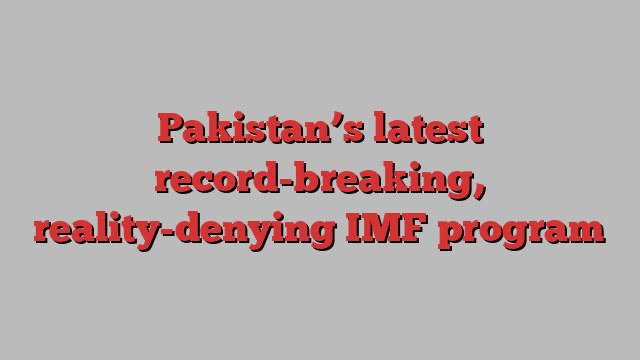 Pakistan’s latest record-breaking, reality-denying IMF program