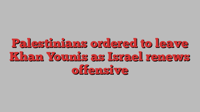 Palestinians ordered to leave Khan Younis as Israel renews offensive